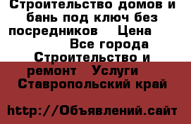 Строительство домов и бань под ключ без посредников, › Цена ­ 515 000 - Все города Строительство и ремонт » Услуги   . Ставропольский край